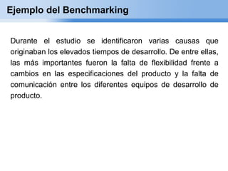 Ejemplo del Benchmarking


Durante el estudio se identificaron varias causas que
originaban los elevados tiempos de desarrollo. De entre ellas,
las más importantes fueron la falta de flexibilidad frente a
cambios en las especificaciones del producto y la falta de
comunicación entre los diferentes equipos de desarrollo de
producto.
 