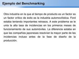 Ejemplo del Benchmarking


Otra industria en la que el tiempo de producto es un factor es
un factor crítico de éxito es la industria automovilística. Ford
estaba teniendo importantes retrasos. A este problema se le
unía la alta tasa de incidencias en los primeros meses de
funcionamiento de sus automóviles. La diferencia estaba en
que las compañías japonesas resolvían la mayor parte de las
incidencias incluso antes de la fase de diseño de la
producción.
 
