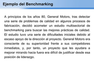 Ejemplo del Benchmarking


A principios de los años 80, General Motors, tras detectar
una serie de problemas de calidad en algunos procesos de
fabricación, decidió acometer un estudio multisectorial de
benchmarking para buscar las mejores prácticas de calidad.
El estudio tuvo una serie de dificultades iniciales debido al
escaso apoyo de la dirección al proyecto. General Motors era
consciente de su superioridad frente a sus competidores
inmediatos, y, por tanto, un proyecto que les ayudara a
mejorar mirando hacia fuera era difícil de justificar desde esa
posición de liderazgo.
 