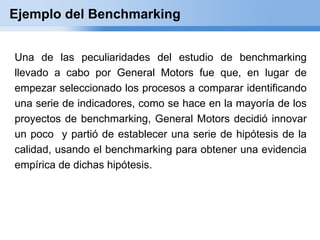 Ejemplo del Benchmarking


Una de las peculiaridades del estudio de benchmarking
llevado a cabo por General Motors fue que, en lugar de
empezar seleccionado los procesos a comparar identificando
una serie de indicadores, como se hace en la mayoría de los
proyectos de benchmarking, General Motors decidió innovar
un poco y partió de establecer una serie de hipótesis de la
calidad, usando el benchmarking para obtener una evidencia
empírica de dichas hipótesis.
 