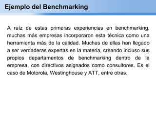 Ejemplo del Benchmarking


A raíz de estas primeras experiencias en benchmarking,
muchas más empresas incorporaron esta técnica como una
herramienta más de la calidad. Muchas de ellas han llegado
a ser verdaderas expertas en la materia, creando incluso sus
propios departamentos de benchmarking dentro de la
empresa, con directivos asignados como consultores. Es el
caso de Motorola, Westinghouse y ATT, entre otras.
 