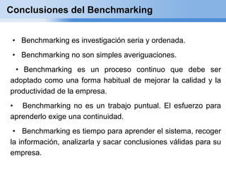 Conclusiones del Benchmarking


 • Benchmarking es investigación seria y ordenada.
 • Benchmarking no son simples averiguaciones.
 • Benchmarking es un proceso continuo que debe ser
adoptado como una forma habitual de mejorar la calidad y la
productividad de la empresa.
• Benchmarking no es un trabajo puntual. El esfuerzo para
aprenderlo exige una continuidad.
 • Benchmarking es tiempo para aprender el sistema, recoger
la información, analizarla y sacar conclusiones válidas para su
empresa.
 