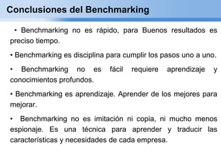 Conclusiones del Benchmarking

 • Benchmarking no es rápido, para Buenos resultados es
preciso tiempo.
• Benchmarking es disciplina para cumplir los pasos uno a uno.
• Benchmarking no es         fácil   requiere   aprendizaje   y
conocimientos profundos.
• Benchmarking es aprendizaje. Aprender de los mejores para
mejorar.
• Benchmarking no es imitación ni copia, ni mucho menos
espionaje. Es una técnica para aprender y traducir las
características y necesidades de cada empresa.
 