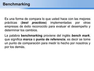 Benchmarking


Es una forma de compara lo que usted hace con las mejores
prácticas (best practices) implementadas por otras
empresas de éxito reconocido para evaluar el desempeño y
determinar los cambios.
La palabra benchmarking proviene del inglés bench mark,
que significa marca o punto de referencia; es decir se tome
un punto de comparación para medir lo hecho por nosotros y
por los demás.
 