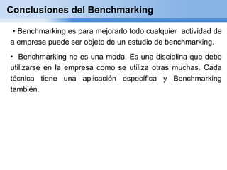 Conclusiones del Benchmarking

 • Benchmarking es para mejorarlo todo cualquier actividad de
a empresa puede ser objeto de un estudio de benchmarking.
• Benchmarking no es una moda. Es una disciplina que debe
utilizarse en la empresa como se utiliza otras muchas. Cada
técnica tiene una aplicación específica y Benchmarking
también.
 