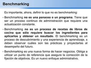 Benchmarking

 Es importante, ahora, definir lo que no es benchmarking:
- Benchmarking no es una panacea o un programa. Tiene que
  ser un proceso continuo de administración que requiere una
  actualización constante.
- Benchmarking no es un proceso de recetas de libros de
  cocina que sólo requiere buscar los ingredientes para
  aplicarlos y obtener un resultado. El benchmarking es un
  proceso de descubrimiento y una experiencia de aprendizaje, s
  deben observar cuáles son las prácticas y proyectarlas al
  desempeño del futuro.
- Benchmarking es una nueva forma de hacer negocios. Obliga a
  utilizar un punto de referencia que asegure la corrección de la
  fijación de objetivos. Es un nuevo enfoque administrativo.
 