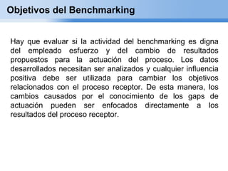 Objetivos del Benchmarking


Hay que evaluar si la actividad del benchmarking es digna
del empleado esfuerzo y del cambio de resultados
propuestos para la actuación del proceso. Los datos
desarrollados necesitan ser analizados y cualquier influencia
positiva debe ser utilizada para cambiar los objetivos
relacionados con el proceso receptor. De esta manera, los
cambios causados por el conocimiento de los gaps de
actuación pueden ser enfocados directamente a los
resultados del proceso receptor.
 
