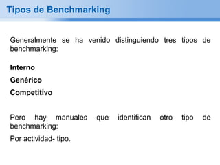 Tipos de Benchmarking


Generalmente se ha venido distinguiendo tres tipos de
benchmarking:

Interno
Genérico
Competitivo


Pero hay manuales      que   identifican   otro   tipo   de
benchmarking:
Por actividad- tipo.
 