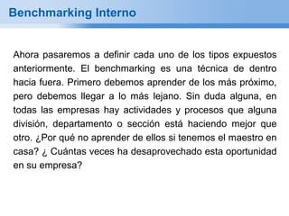 Benchmarking Interno


Ahora pasaremos a definir cada uno de los tipos expuestos
anteriormente. El benchmarking es una técnica de dentro
hacia fuera. Primero debemos aprender de los más próximo,
pero debemos llegar a lo más lejano. Sin duda alguna, en
todas las empresas hay actividades y procesos que alguna
división, departamento o sección está haciendo mejor que
otro. ¿Por qué no aprender de ellos si tenemos el maestro en
casa? ¿ Cuántas veces ha desaprovechado esta oportunidad
en su empresa?
 