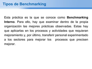 Tipos de Benchmarking


Esta práctica es la que se conoce como Benchmarking
Interno. Para ello, hay que examinar dentro de la propia
organización las mejores prácticas observadas. Estas hay
que aplicarlas en los procesos y actividades que requieran
mejoramiento y, por último, transferir personal experimentado
a los sectores para mejorar los procesos que precisen
mejorar.
 