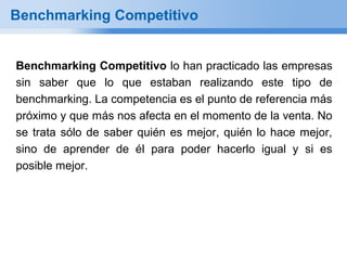 Benchmarking Competitivo


Benchmarking Competitivo lo han practicado las empresas
sin saber que lo que estaban realizando este tipo de
benchmarking. La competencia es el punto de referencia más
próximo y que más nos afecta en el momento de la venta. No
se trata sólo de saber quién es mejor, quién lo hace mejor,
sino de aprender de él para poder hacerlo igual y si es
posible mejor.
 