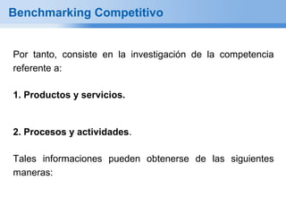 Benchmarking Competitivo


Por tanto, consiste en la investigación de la competencia
referente a:

1. Productos y servicios.


2. Procesos y actividades.

Tales informaciones pueden obtenerse de las siguientes
maneras:
 