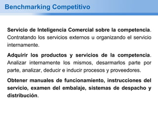 Benchmarking Competitivo


Servicio de Inteligencia Comercial sobre la competencia.
Contratando los servicios externos u organizando el servicio
internamente.
Adquirir los productos y servicios de la competencia.
Analizar internamente los mismos, desarmarlos parte por
parte, analizar, deducir e inducir procesos y proveedores.
Obtener manuales de funcionamiento, instrucciones del
servicio, examen del embalaje, sistemas de despacho y
distribución.
 