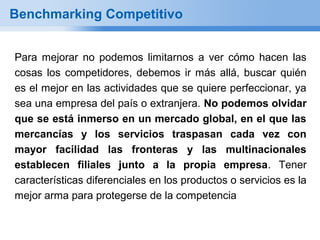 Benchmarking Competitivo


Para mejorar no podemos limitarnos a ver cómo hacen las
cosas los competidores, debemos ir más allá, buscar quién
es el mejor en las actividades que se quiere perfeccionar, ya
sea una empresa del país o extranjera. No podemos olvidar
que se está inmerso en un mercado global, en el que las
mercancías y los servicios traspasan cada vez con
mayor facilidad las fronteras y las multinacionales
establecen filiales junto a la propia empresa. Tener
características diferenciales en los productos o servicios es la
mejor arma para protegerse de la competencia
 