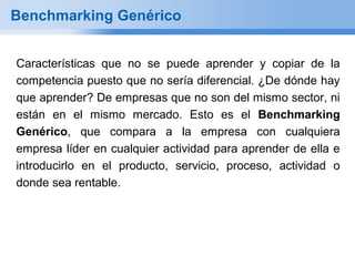 Benchmarking Genérico


Características que no se puede aprender y copiar de la
competencia puesto que no sería diferencial. ¿De dónde hay
que aprender? De empresas que no son del mismo sector, ni
están en el mismo mercado. Esto es el Benchmarking
Genérico, que compara a la empresa con cualquiera
empresa líder en cualquier actividad para aprender de ella e
introducirlo en el producto, servicio, proceso, actividad o
donde sea rentable.
 