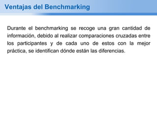 Ventajas del Benchmarking


Durante el benchmarking se recoge una gran cantidad de
información, debido al realizar comparaciones cruzadas entre
los participantes y de cada uno de estos con la mejor
práctica, se identifican dónde están las diferencias.
 
