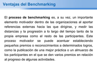 Ventajas del Benchmarking


El proceso de benchmarking es, a su vez, un importante
elemento motivador dentro de las organizaciones al aportar
referencias externas hacia las que dirigirse, y medir las
distancias y la progresión a lo largo del tiempo tanto de la
propia empresa como el resto de las participantes. Este
proceso motivador se puede acentuar estableciendo
pequeños premios o reconocimientos a determinados logros,
como la publicación de una mejor práctica o un almuerzo de
los participantes en el que se den varios premios en relación
al progreso de algunas actividades.
 