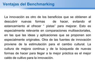 Ventajas del Benchmarking


La innovación es otro de los beneficios que se obtienen al
descubrir nuevas formas            de hacer, evitando el
estancamiento al ofrecer “ pistas” para mejorar. Esto es
especialmente relevante en comparaciones multisectoriales,
en las que las ideas y aplicaciones que se proponen son
especialmente originales. Otra de las fuentes de innovación
proviene de la estimulación para el cambio cultural. La
cultura de mejora continua y de la búsqueda de nuevas
formas de hacer para llegar a la mejor práctica es el mejor
caldo de cultivo para la innovación.
 