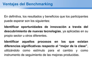 Ventajas del Benchmarking


En definitiva, los resultados y beneficios que los participantes
puede esperar son los siguientes:
Identificar oportunidades de innovación a través del
descubrimiento de nuevas tecnologías, ya aplicadas en su
propio sector u otros diferentes.
Identificar aquellos procesos en los que existan
diferencias significativas respecto al “mejor de la clase”,
utilizándolo como estímulo para el cambio y como
instrumento de seguimiento de las mejoras producidas.
 