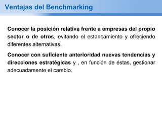 Ventajas del Benchmarking


Conocer la posición relativa frente a empresas del propio
sector o de otros, evitando el estancamiento y ofreciendo
diferentes alternativas.
Conocer con suficiente anterioridad nuevas tendencias y
direcciones estratégicas y , en función de éstas, gestionar
adecuadamente el cambio.
 
