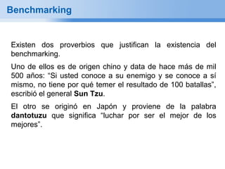 Benchmarking


Existen dos proverbios que justifican la existencia del
benchmarking.
Uno de ellos es de origen chino y data de hace más de mil
500 años: “Si usted conoce a su enemigo y se conoce a sí
mismo, no tiene por qué temer el resultado de 100 batallas”,
escribió el general Sun Tzu.
El otro se originó en Japón y proviene de la palabra
dantotuzu que significa “luchar por ser el mejor de los
mejores”.
 