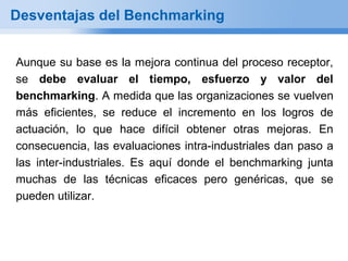 Desventajas del Benchmarking


Aunque su base es la mejora continua del proceso receptor,
se debe evaluar el tiempo, esfuerzo y valor del
benchmarking. A medida que las organizaciones se vuelven
más eficientes, se reduce el incremento en los logros de
actuación, lo que hace difícil obtener otras mejoras. En
consecuencia, las evaluaciones intra-industriales dan paso a
las inter-industriales. Es aquí donde el benchmarking junta
muchas de las técnicas eficaces pero genéricas, que se
pueden utilizar.
 