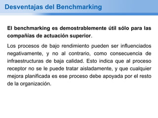 Desventajas del Benchmarking


El benchmarking es demostrablemente útil sólo para las
compañías de actuación superior.
Los procesos de bajo rendimiento pueden ser influenciados
negativamente, y no al contrario, como consecuencia de
infraestructuras de baja calidad. Esto indica que al proceso
receptor no se le puede tratar aisladamente, y que cualquier
mejora planificada es ese proceso debe apoyada por el resto
de la organización.
 