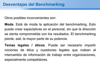Desventajas del Benchmarking


Otros posibles inconvenientes son:
Moda. Está de moda la aplicación del benchmarking. Esto
puede crear expectativas en el personal, sin que la dirección
se sienta comprometida con los resultados. El benchmarking
pierde, asé, la mayor parte de su potencia.
Temas legales / éticos. Puede ser necesario impartir
nociones de ética y cuestiones legales que rodean al
intercambio de información de trabajo entre organizaciones,
especialmente competidores.
 
