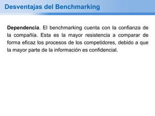 Desventajas del Benchmarking


Dependencia. El benchmarking cuenta con la confianza de
la compañía. Esta es la mayor resistencia a comparar de
forma eficaz los procesos de los competidores, debido a que
la mayor parte de la información es confidencial.
 