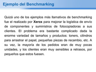 Ejemplo del Benchmarking


Quizá uno de los ejemplos más llamativos de benchmarking
fue el realizado por Xerox para mejorar la logística de envío
de componentes y suministros de fotocopiadoras a sus
clientes. El problema era bastante complicado dada la
enorme variedad de tamaños y productos: toners, cilindros
para arrastrar el papel, pequeñas piezas de recambio, etc. A
su vez, la mayoría de los pedidos eran de muy pocas
unidades, y los clientes eran muy sensibles a retrasos, por
pequeños que estos fuesen.
 