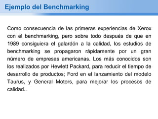 Ejemplo del Benchmarking


Como consecuencia de las primeras experiencias de Xerox
con el benchmarking, pero sobre todo después de que en
1989 consiguiera el galardón a la calidad, los estudios de
benchmarking se propagaron rápidamente por un gran
número de empresas americanas. Los más conocidos son
los realizados por Hewlett Packard, para reducir el tiempo de
desarrollo de productos; Ford en el lanzamiento del modelo
Taurus, y General Motors, para mejorar los procesos de
calidad..
 