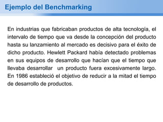 Ejemplo del Benchmarking


En industrias que fabricaban productos de alta tecnología, el
intervalo de tiempo que va desde la concepción del producto
hasta su lanzamiento al mercado es decisivo para el éxito de
dicho producto. Hewlett Packard había detectado problemas
en sus equipos de desarrollo que hacían que el tiempo que
llevaba desarrollar un producto fuera excesivamente largo.
En 1986 estableció el objetivo de reducir a la mitad el tiempo
de desarrollo de productos.
 