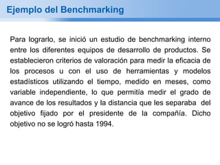 Ejemplo del Benchmarking


Para lograrlo, se inició un estudio de benchmarking interno
entre los diferentes equipos de desarrollo de productos. Se
establecieron criterios de valoración para medir la eficacia de
los procesos u con el uso de herramientas y modelos
estadísticos utilizando el tiempo, medido en meses, como
variable independiente, lo que permitía medir el grado de
avance de los resultados y la distancia que les separaba del
objetivo fijado por el presidente de la compañía. Dicho
objetivo no se logró hasta 1994.
 