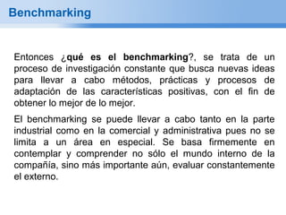 Benchmarking


Entonces ¿qué es el benchmarking?, se trata de un
proceso de investigación constante que busca nuevas ideas
para llevar a cabo métodos, prácticas y procesos de
adaptación de las características positivas, con el fin de
obtener lo mejor de lo mejor.
El benchmarking se puede llevar a cabo tanto en la parte
industrial como en la comercial y administrativa pues no se
limita a un área en especial. Se basa firmemente en
contemplar y comprender no sólo el mundo interno de la
compañía, sino más importante aún, evaluar constantemente
el externo.
 