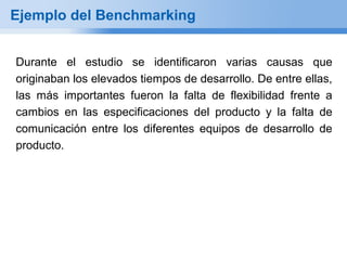 Ejemplo del Benchmarking


Durante el estudio se identificaron varias causas que
originaban los elevados tiempos de desarrollo. De entre ellas,
las más importantes fueron la falta de flexibilidad frente a
cambios en las especificaciones del producto y la falta de
comunicación entre los diferentes equipos de desarrollo de
producto.
 