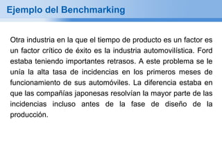 Ejemplo del Benchmarking


Otra industria en la que el tiempo de producto es un factor es
un factor crítico de éxito es la industria automovilística. Ford
estaba teniendo importantes retrasos. A este problema se le
unía la alta tasa de incidencias en los primeros meses de
funcionamiento de sus automóviles. La diferencia estaba en
que las compañías japonesas resolvían la mayor parte de las
incidencias incluso antes de la fase de diseño de la
producción.
 