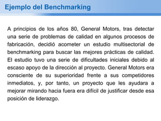 Ejemplo del Benchmarking


A principios de los años 80, General Motors, tras detectar
una serie de problemas de calidad en algunos procesos de
fabricación, decidió acometer un estudio multisectorial de
benchmarking para buscar las mejores prácticas de calidad.
El estudio tuvo una serie de dificultades iniciales debido al
escaso apoyo de la dirección al proyecto. General Motors era
consciente de su superioridad frente a sus competidores
inmediatos, y, por tanto, un proyecto que les ayudara a
mejorar mirando hacia fuera era difícil de justificar desde esa
posición de liderazgo.
 