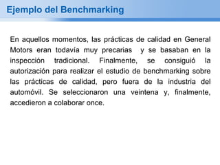 Ejemplo del Benchmarking


En aquellos momentos, las prácticas de calidad en General
Motors eran todavía muy precarias y se basaban en la
inspección tradicional. Finalmente, se consiguió la
autorización para realizar el estudio de benchmarking sobre
las prácticas de calidad, pero fuera de la industria del
automóvil. Se seleccionaron una veintena y, finalmente,
accedieron a colaborar once.
 
