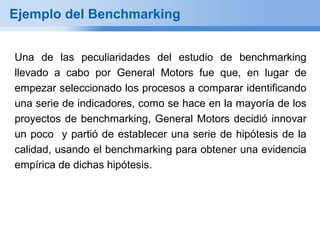 Ejemplo del Benchmarking


Una de las peculiaridades del estudio de benchmarking
llevado a cabo por General Motors fue que, en lugar de
empezar seleccionado los procesos a comparar identificando
una serie de indicadores, como se hace en la mayoría de los
proyectos de benchmarking, General Motors decidió innovar
un poco y partió de establecer una serie de hipótesis de la
calidad, usando el benchmarking para obtener una evidencia
empírica de dichas hipótesis.
 