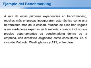 Ejemplo del Benchmarking


A raíz de estas primeras experiencias en benchmarking,
muchas más empresas incorporaron esta técnica como una
herramienta más de la calidad. Muchas de ellas han llegado
a ser verdaderas expertas en la materia, creando incluso sus
propios departamentos de benchmarking dentro de la
empresa, con directivos asignados como consultores. Es el
caso de Motorola, Westinghouse y ATT, entre otras.
 