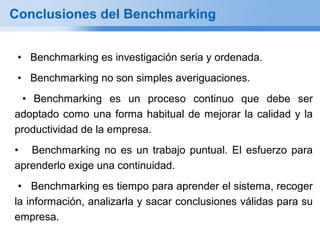 Conclusiones del Benchmarking


 • Benchmarking es investigación seria y ordenada.
 • Benchmarking no son simples averiguaciones.
 • Benchmarking es un proceso continuo que debe ser
adoptado como una forma habitual de mejorar la calidad y la
productividad de la empresa.
• Benchmarking no es un trabajo puntual. El esfuerzo para
aprenderlo exige una continuidad.
 • Benchmarking es tiempo para aprender el sistema, recoger
la información, analizarla y sacar conclusiones válidas para su
empresa.
 