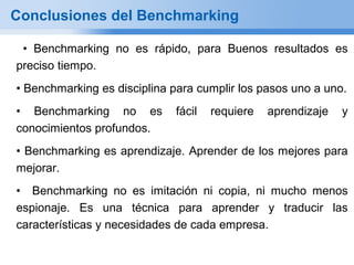 Conclusiones del Benchmarking

 • Benchmarking no es rápido, para Buenos resultados es
preciso tiempo.
• Benchmarking es disciplina para cumplir los pasos uno a uno.
• Benchmarking no es         fácil   requiere   aprendizaje   y
conocimientos profundos.
• Benchmarking es aprendizaje. Aprender de los mejores para
mejorar.
• Benchmarking no es imitación ni copia, ni mucho menos
espionaje. Es una técnica para aprender y traducir las
características y necesidades de cada empresa.
 