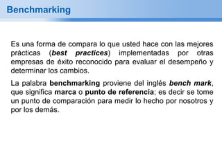 Benchmarking


Es una forma de compara lo que usted hace con las mejores
prácticas (best practices) implementadas por otras
empresas de éxito reconocido para evaluar el desempeño y
determinar los cambios.
La palabra benchmarking proviene del inglés bench mark,
que significa marca o punto de referencia; es decir se tome
un punto de comparación para medir lo hecho por nosotros y
por los demás.
 
