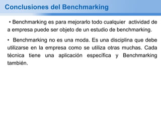 Conclusiones del Benchmarking

 • Benchmarking es para mejorarlo todo cualquier actividad de
a empresa puede ser objeto de un estudio de benchmarking.
• Benchmarking no es una moda. Es una disciplina que debe
utilizarse en la empresa como se utiliza otras muchas. Cada
técnica tiene una aplicación específica y Benchmarking
también.
 