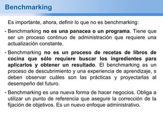 Benchmarking

 Es importante, ahora, definir lo que no es benchmarking:
- Benchmarking no es una panacea o un programa. Tiene que
  ser un proceso continuo de administración que requiere una
  actualización constante.
- Benchmarking no es un proceso de recetas de libros de
  cocina que sólo requiere buscar los ingredientes para
  aplicarlos y obtener un resultado. El benchmarking es un
  proceso de descubrimiento y una experiencia de aprendizaje, s
  deben observar cuáles son las prácticas y proyectarlas al
  desempeño del futuro.
- Benchmarking es una nueva forma de hacer negocios. Obliga a
  utilizar un punto de referencia que asegure la corrección de la
  fijación de objetivos. Es un nuevo enfoque administrativo.
 