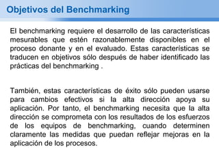 Objetivos del Benchmarking

El benchmarking requiere el desarrollo de las características
mesurables que estén razonablemente disponibles en el
proceso donante y en el evaluado. Estas características se
traducen en objetivos sólo después de haber identificado las
prácticas del benchmarking .


También, estas características de éxito sólo pueden usarse
para cambios efectivos si la alta dirección apoya su
aplicación. Por tanto, el benchmarking necesita que la alta
dirección se comprometa con los resultados de los esfuerzos
de los equipos de benchmarking, cuando determinen
claramente las medidas que puedan reflejar mejoras en la
aplicación de los procesos.
 