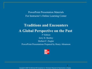 PowerPoint Presentation Materials
           For Instructor’s Online Learning Center


   Traditions and Encounters
A Global Perspective on the Past
                          3rd Edition
                      Jerry H. Bentley
                     Herbert F. Ziegler
    PowerPoint Presentations Prepared by Henry Abramson




                                                                                        1
Copyright © 2006 The McGraw-Hill Companies Inc. Permission Required for Reproduction or Display.
 