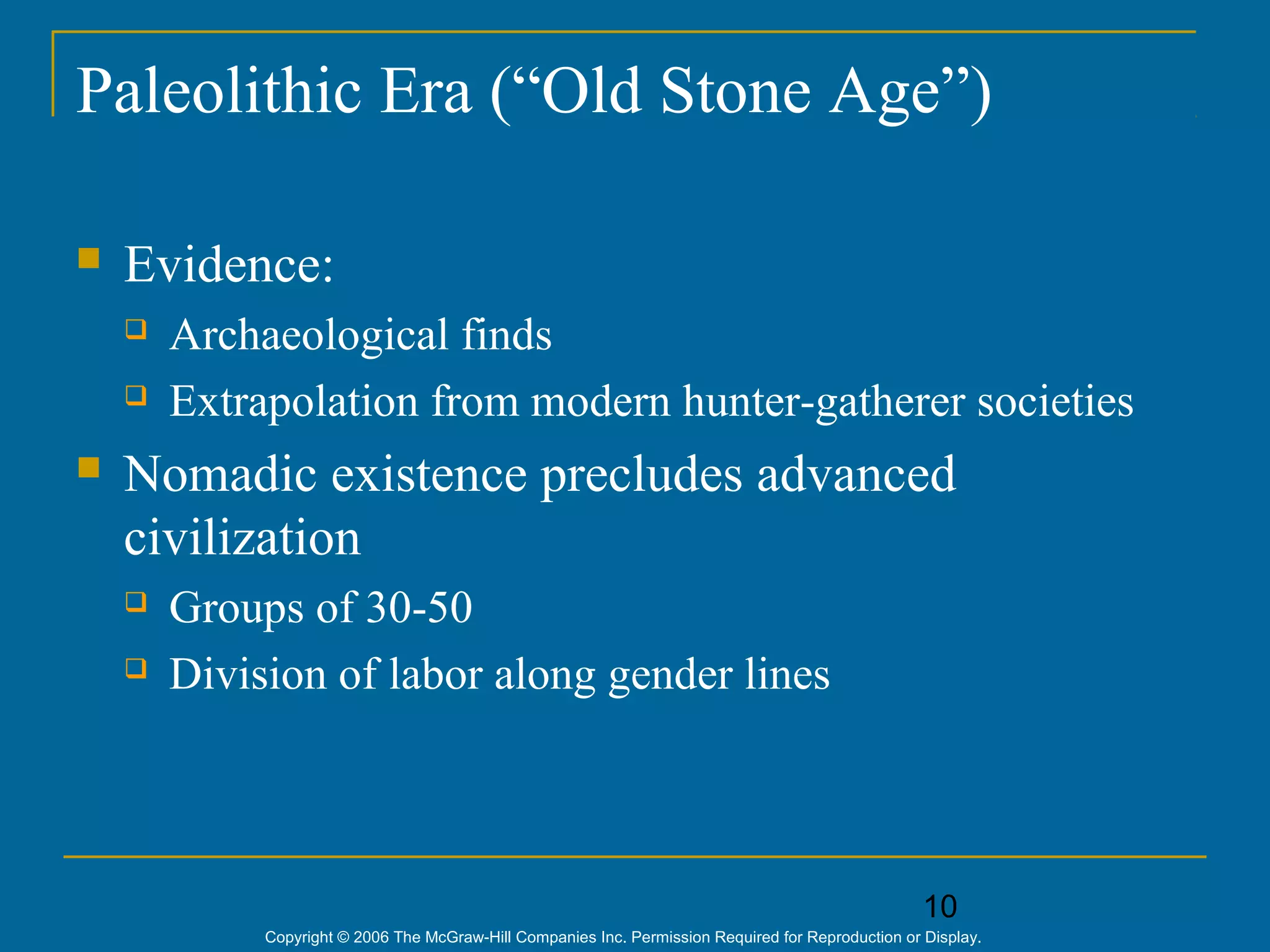10
Copyright © 2006 The McGraw-Hill Companies Inc. Permission Required for Reproduction or Display.
Paleolithic Era (“Old Stone Age”)
 Evidence:
 Archaeological finds
 Extrapolation from modern hunter-gatherer societies
 Nomadic existence precludes advanced
civilization
 Groups of 30-50
 Division of labor along gender lines
 