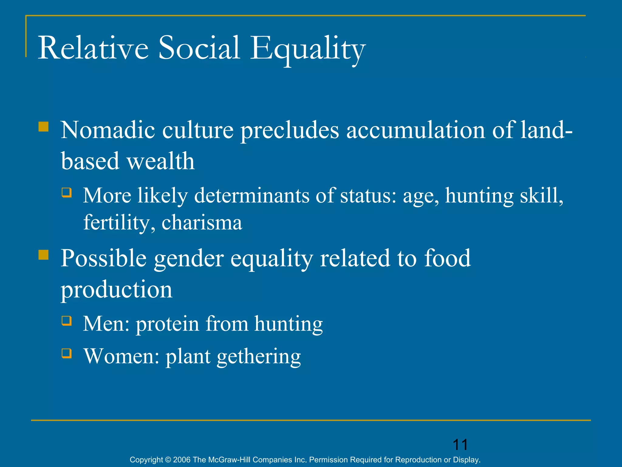 11
Copyright © 2006 The McGraw-Hill Companies Inc. Permission Required for Reproduction or Display.
Relative Social Equality
 Nomadic culture precludes accumulation of land-
based wealth
 More likely determinants of status: age, hunting skill,
fertility, charisma
 Possible gender equality related to food
production
 Men: protein from hunting
 Women: plant gethering
 
