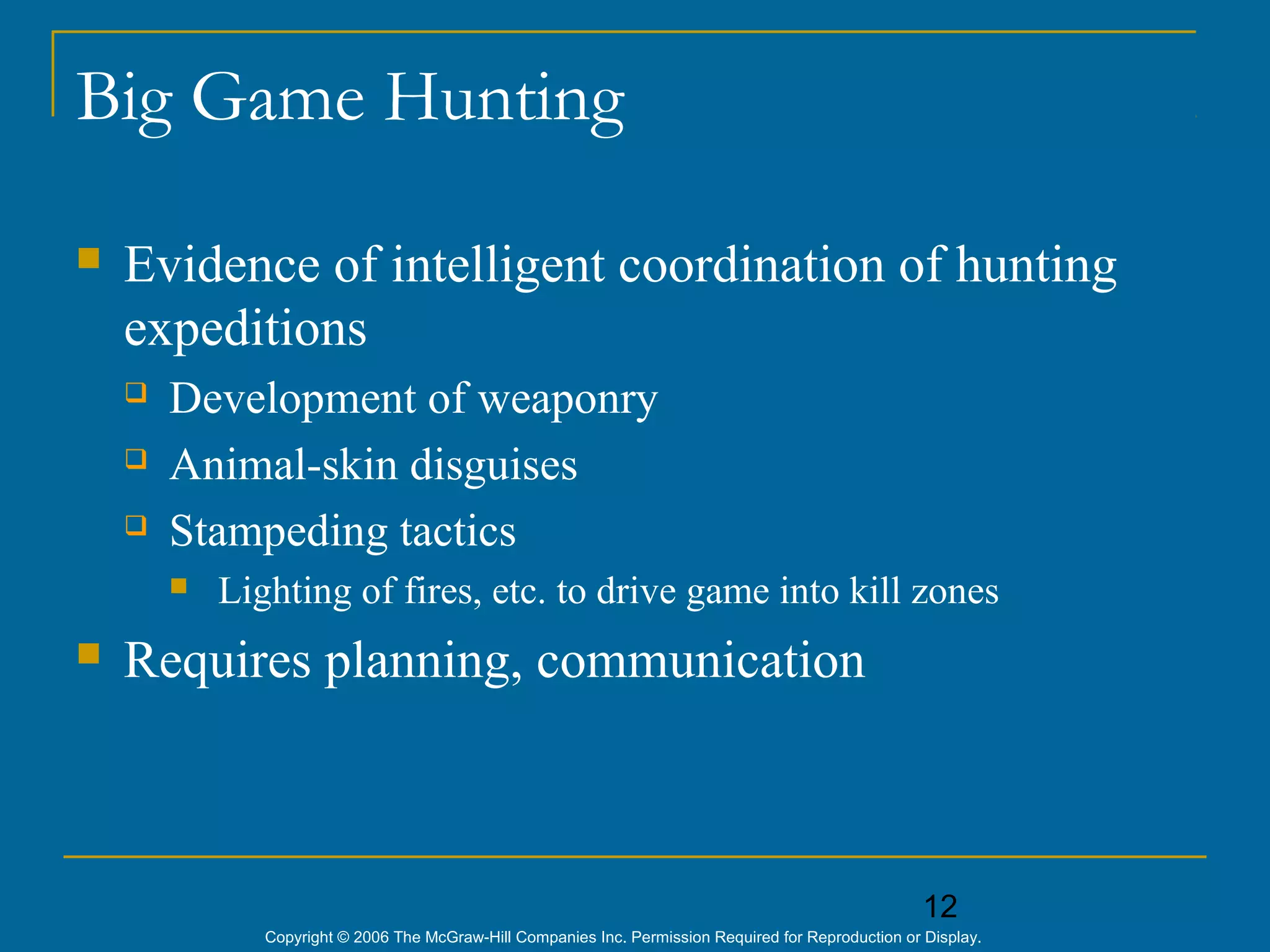 12
Copyright © 2006 The McGraw-Hill Companies Inc. Permission Required for Reproduction or Display.
Big Game Hunting
 Evidence of intelligent coordination of hunting
expeditions
 Development of weaponry
 Animal-skin disguises
 Stampeding tactics
 Lighting of fires, etc. to drive game into kill zones
 Requires planning, communication
 